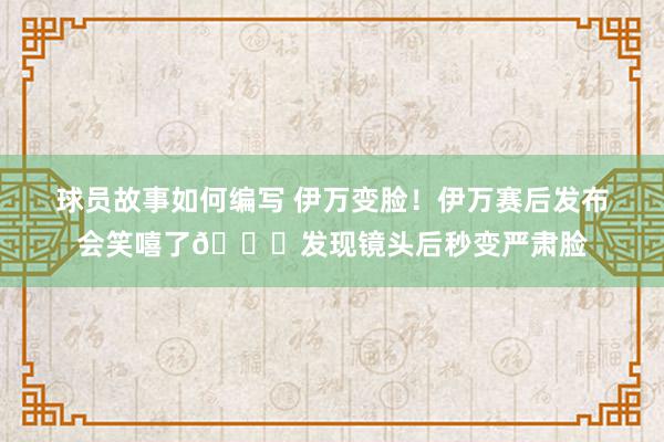 球员故事如何编写 伊万变脸！伊万赛后发布会笑嘻了😂发现镜头后秒变严肃脸