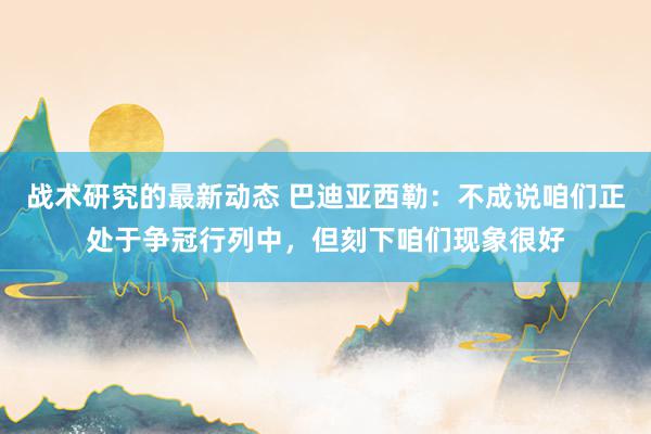 战术研究的最新动态 巴迪亚西勒：不成说咱们正处于争冠行列中，但刻下咱们现象很好