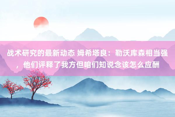 战术研究的最新动态 姆希塔良：勒沃库森相当强，他们评释了我方但咱们知说念该怎么应酬