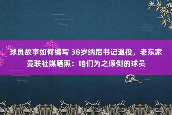 球员故事如何编写 38岁纳尼书记退役，老东家曼联社媒晒照：咱们为之倾倒的球员