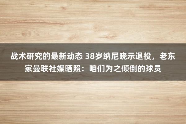 战术研究的最新动态 38岁纳尼晓示退役，老东家曼联社媒晒照：咱们为之倾倒的球员