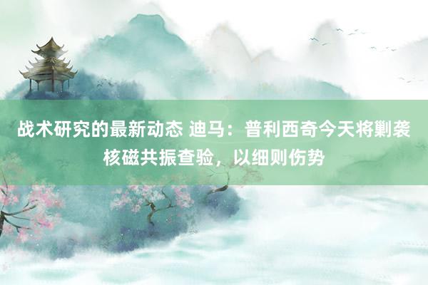 战术研究的最新动态 迪马：普利西奇今天将剿袭核磁共振查验，以细则伤势