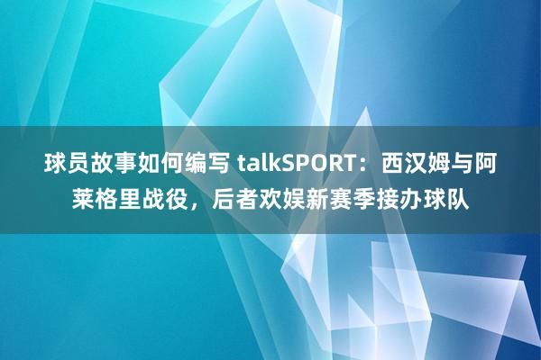 球员故事如何编写 talkSPORT：西汉姆与阿莱格里战役，后者欢娱新赛季接办球队