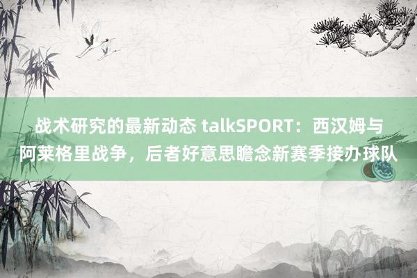 战术研究的最新动态 talkSPORT：西汉姆与阿莱格里战争，后者好意思瞻念新赛季接办球队