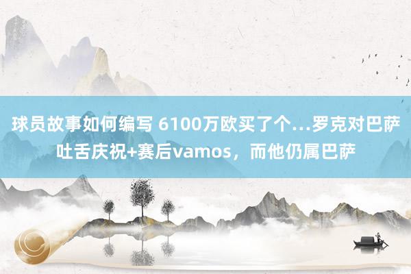 球员故事如何编写 6100万欧买了个…罗克对巴萨吐舌庆祝+赛后vamos，而他仍属巴萨