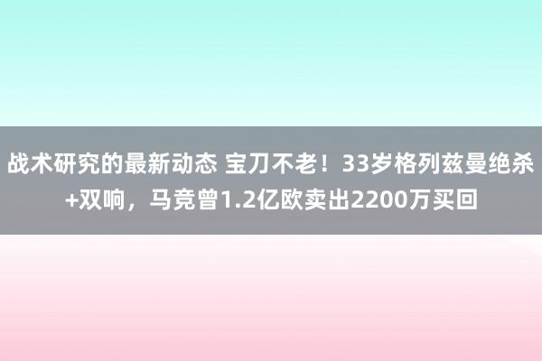 战术研究的最新动态 宝刀不老！33岁格列兹曼绝杀+双响，马竞曾1.2亿欧卖出2200万买回