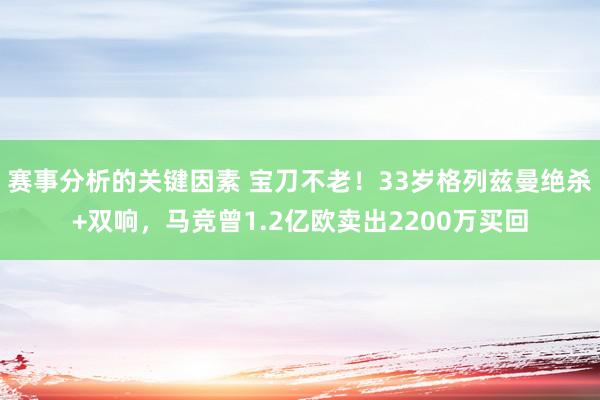 赛事分析的关键因素 宝刀不老！33岁格列兹曼绝杀+双响，马竞曾1.2亿欧卖出2200万买回