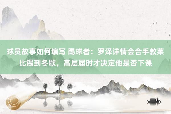 球员故事如何编写 踢球者：罗泽详情会合手教莱比锡到冬歇，高层届时才决定他是否下课