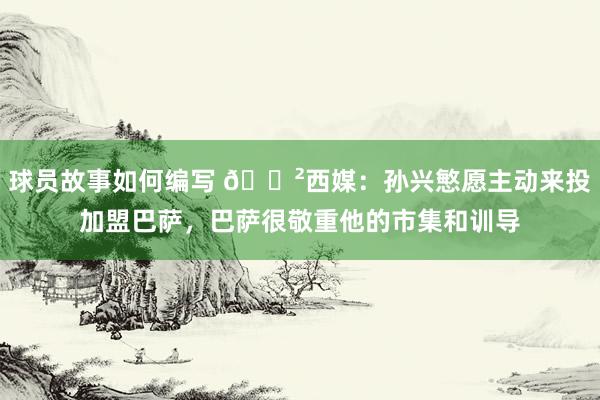 球员故事如何编写 😲西媒：孙兴慜愿主动来投加盟巴萨，巴萨很敬重他的市集和训导