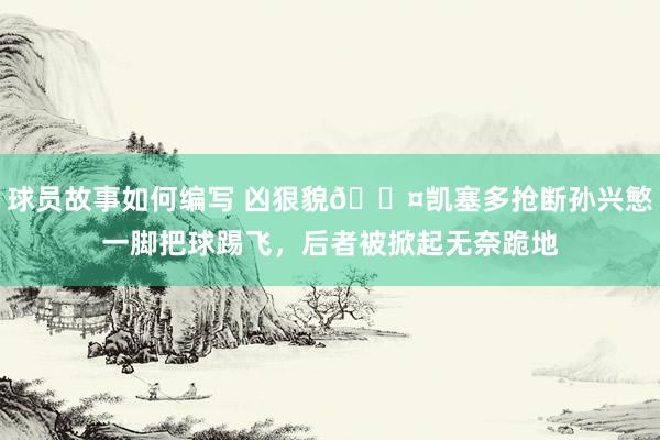 球员故事如何编写 凶狠貌😤凯塞多抢断孙兴慜一脚把球踢飞，后者被掀起无奈跪地