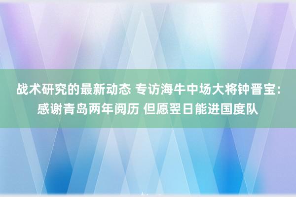 战术研究的最新动态 专访海牛中场大将钟晋宝：感谢青岛两年阅历 但愿翌日能进国度队