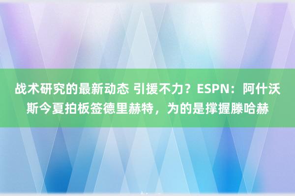 战术研究的最新动态 引援不力？ESPN：阿什沃斯今夏拍板签德里赫特，为的是撑握滕哈赫