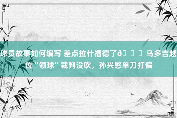 球员故事如何编写 差点拉什福德了😅乌多吉越位“领球”裁判没吹