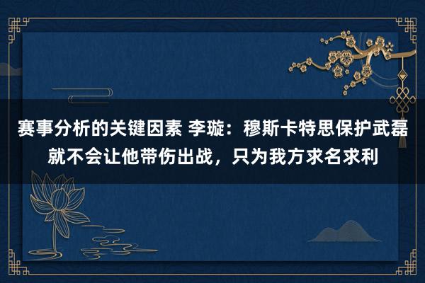 赛事分析的关键因素 李璇：穆斯卡特思保护武磊就不会让他带伤出