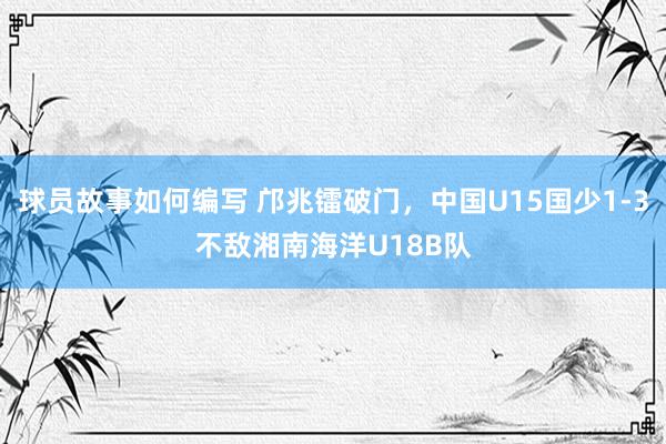 球员故事如何编写 邝兆镭破门，中国U15国少1-3不敌湘南海