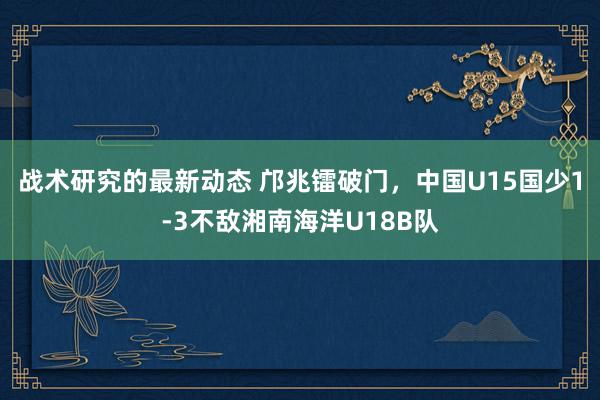 战术研究的最新动态 邝兆镭破门，中国U15国少1-3不敌湘南