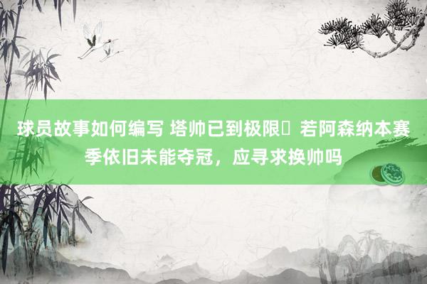 球员故事如何编写 塔帅已到极限❓若阿森纳本赛季依旧未能夺冠，