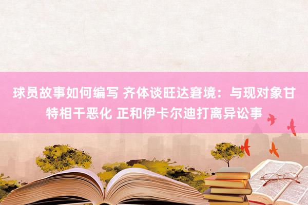 球员故事如何编写 齐体谈旺达窘境：与现对象甘特相干恶化 正和