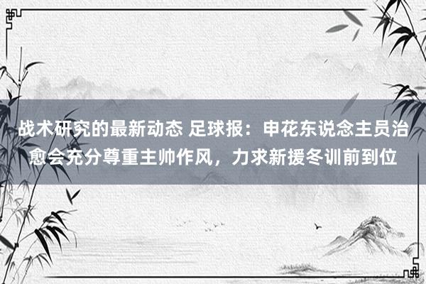 战术研究的最新动态 足球报：申花东说念主员治愈会充分尊重主帅