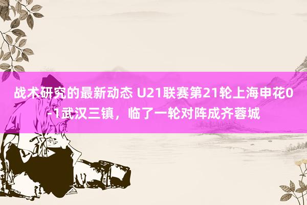 战术研究的最新动态 U21联赛第21轮上海申花0-1武汉三镇