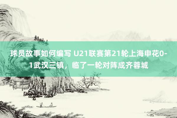 球员故事如何编写 U21联赛第21轮上海申花0-1武汉三镇，临了一轮对阵成齐蓉城