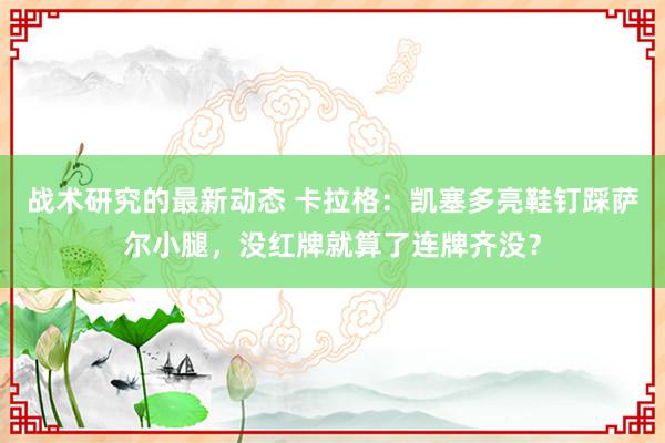 战术研究的最新动态 卡拉格：凯塞多亮鞋钉踩萨尔小腿，没红牌就算了连牌齐没？