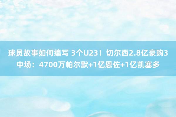 球员故事如何编写 3个U23！切尔西2.8亿豪购3中场：47