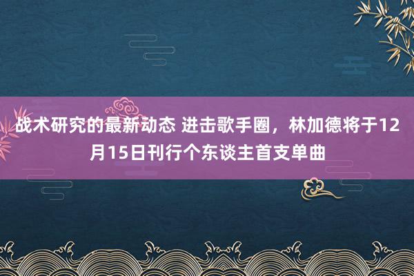 战术研究的最新动态 进击歌手圈，林加德将于12月15日刊行个东谈主首支单曲