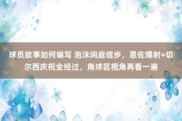 球员故事如何编写 泡沫闲庭信步，恩佐爆射+切尔西庆祝全经过，角球区视角再看一遍