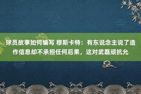 球员故事如何编写 穆斯卡特：有东说念主说了造作信息却不承担任何后果，这对武磊顽抗允