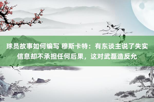 球员故事如何编写 穆斯卡特：有东谈主说了失实信息却不承担任何后果，这对武磊造反允