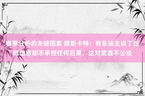 赛事分析的关键因素 穆斯卡特：有东谈主说了过错信息却不承担任何后果，这对武磊不公谈