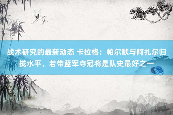 战术研究的最新动态 卡拉格：帕尔默与阿扎尔归拢水平，若带蓝军夺冠将是队史最好之一