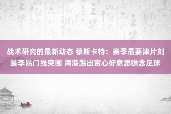 战术研究的最新动态 穆斯卡特：赛季最要津片刻是李昂门线突围 海港踢出赏心好意思瞻念足球