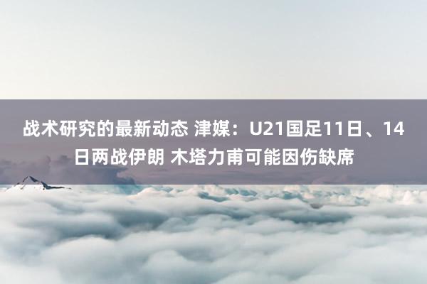 战术研究的最新动态 津媒：U21国足11日、14日两战伊朗 