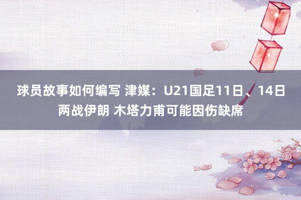 球员故事如何编写 津媒：U21国足11日、14日两战伊朗 木塔力甫可能因伤缺席