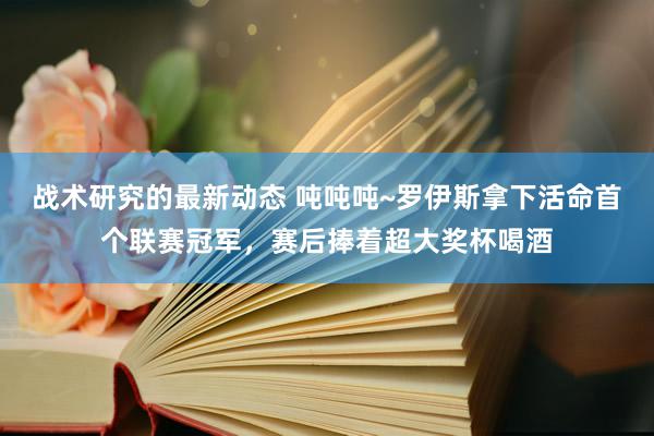 战术研究的最新动态 吨吨吨~罗伊斯拿下活命首个联赛冠军，赛后捧着超大奖杯喝酒