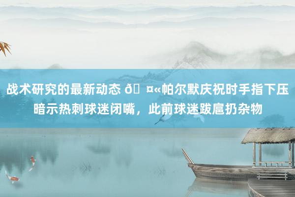 战术研究的最新动态 🤫帕尔默庆祝时手指下压暗示热刺球迷闭嘴，此前球迷跋扈扔杂物