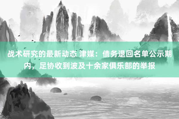 战术研究的最新动态 津媒：债务退回名单公示期内，足协收到波及十余家俱乐部的举报