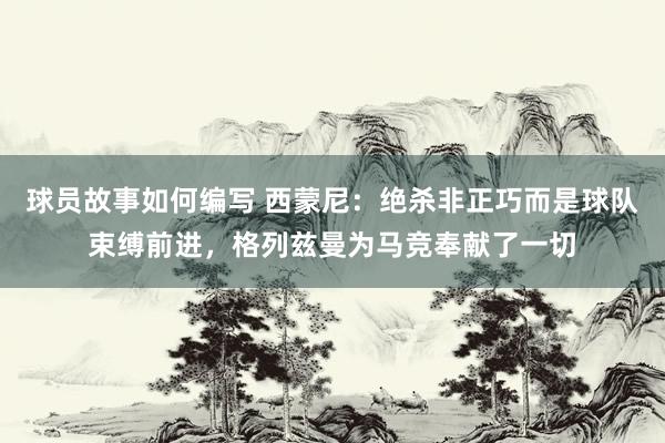 球员故事如何编写 西蒙尼：绝杀非正巧而是球队束缚前进，格列兹曼为马竞奉献了一切