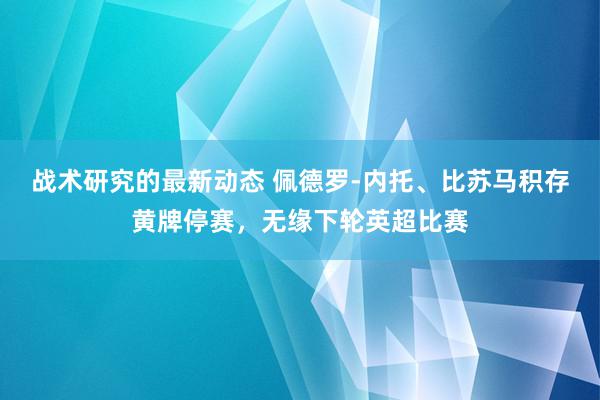 战术研究的最新动态 佩德罗-内托、比苏马积存黄牌停赛，无缘下轮英超比赛