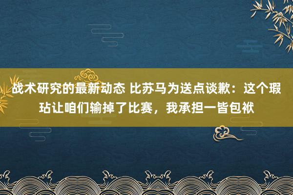 战术研究的最新动态 比苏马为送点谈歉：这个瑕玷让咱们输掉了比