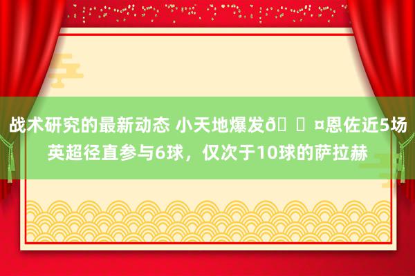 战术研究的最新动态 小天地爆发😤恩佐近5场英超径直参与6球，