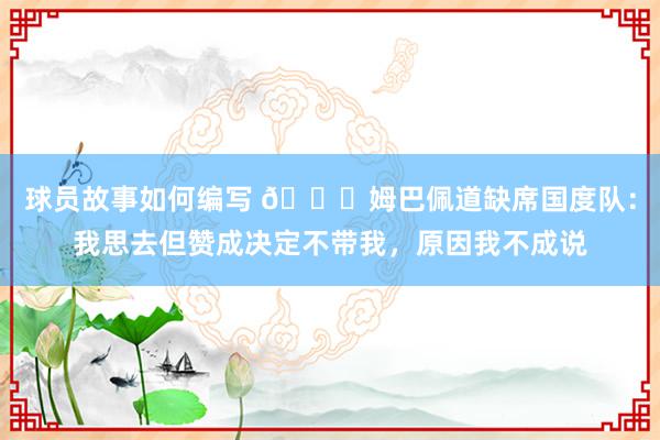 球员故事如何编写 👀姆巴佩道缺席国度队：我思去但赞成决定不带