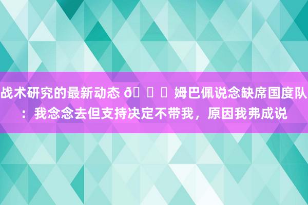 战术研究的最新动态 👀姆巴佩说念缺席国度队：我念念去但支持决