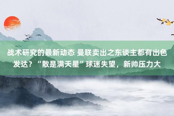 战术研究的最新动态 曼联卖出之东谈主都有出色发达？“散是满天