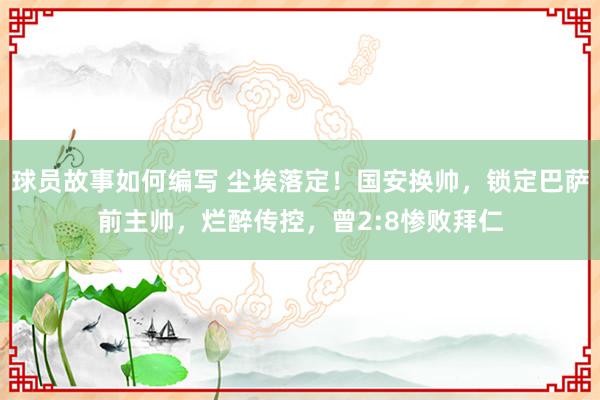 球员故事如何编写 尘埃落定！国安换帅，锁定巴萨前主帅，烂醉传