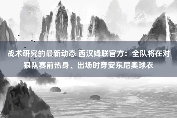 战术研究的最新动态 西汉姆联官方：全队将在对狼队赛前热身、出