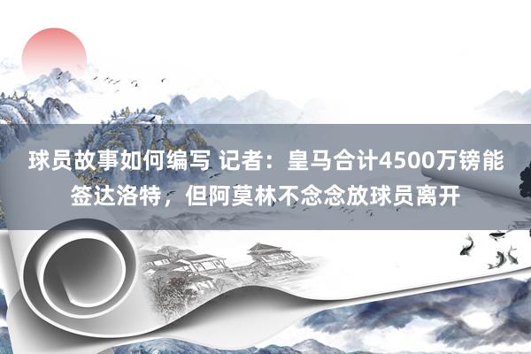 球员故事如何编写 记者：皇马合计4500万镑能签达洛特，但阿